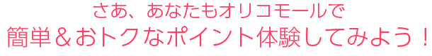 さあ、あなたもオリコモールで簡単＆おトクなポイント体験してみよう！